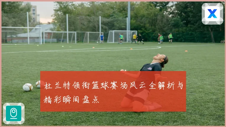 杜兰特领衔篮球赛场风云全解析与精彩瞬间盘点