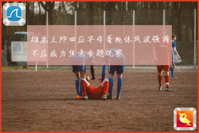 雄鹿主帅回应字母哥轮休风波强调不应成为焦点专题观察