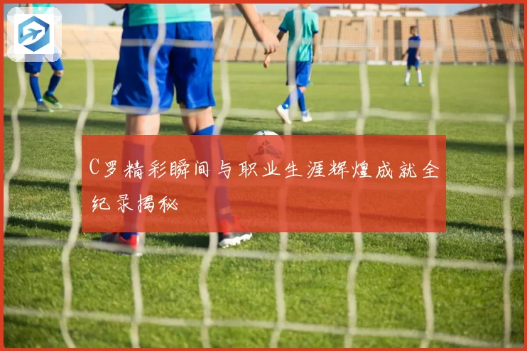 C罗精彩瞬间与职业生涯辉煌成就全纪录揭秘