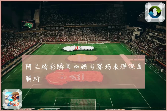 阿兰精彩瞬间回顾与赛场表现深度解析