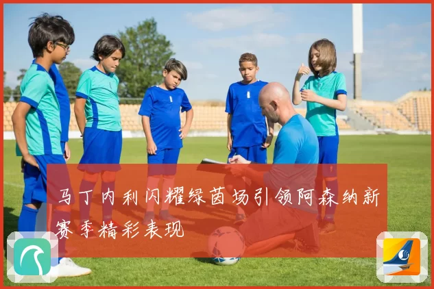 马丁内利闪耀绿茵场引领阿森纳新赛季精彩表现
