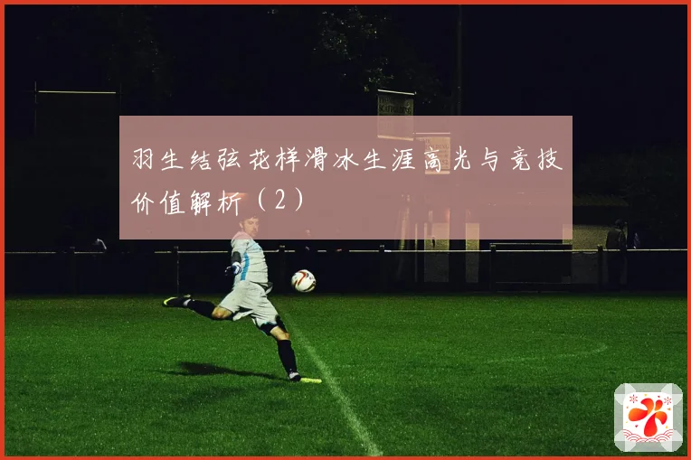 羽生结弦花样滑冰生涯高光与竞技价值解析（2）