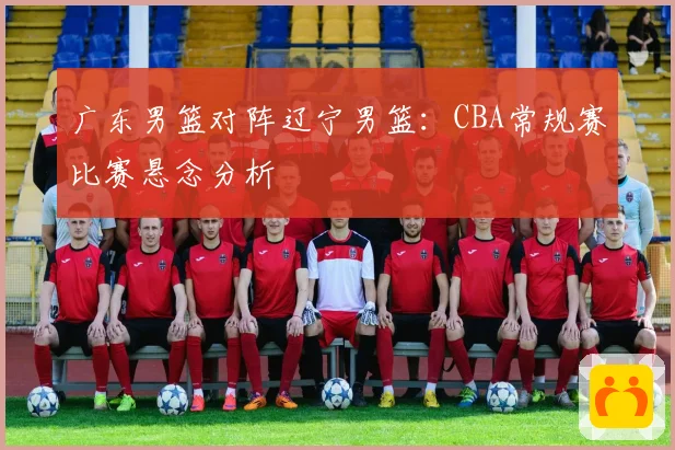 广东男篮对阵辽宁男篮：CBA常规赛比赛悬念分析