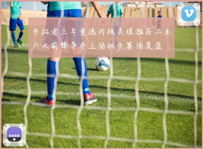 开拓者三年重选内线美媒推荐二米六大前锋争夺上场机会赛场复盘