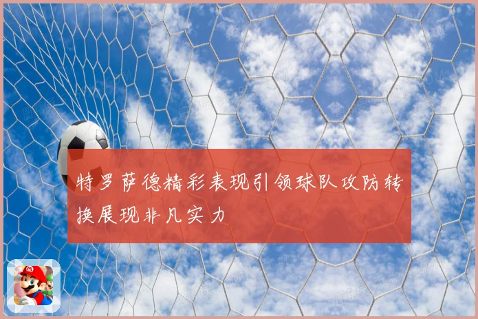 特罗萨德精彩表现引领球队攻防转换展现非凡实力