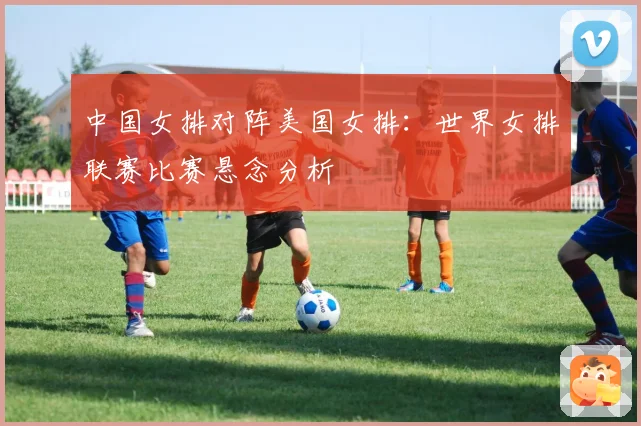 中国女排对阵美国女排：世界女排联赛比赛悬念分析