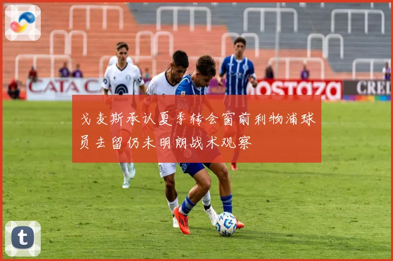 戈麦斯承认夏季转会窗前利物浦球员去留仍未明朗战术观察