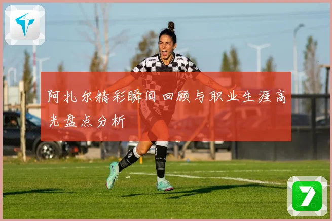 阿扎尔精彩瞬间回顾与职业生涯高光盘点分析