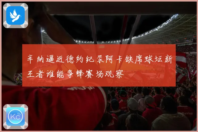 辛纳逼近德约纪录阿卡缺席球坛新王者谁能争锋赛场观察