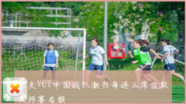 八支VCT中国战队激烈角逐三席伦敦大师赛名额