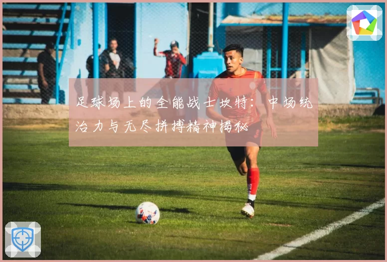 足球场上的全能战士坎特：中场统治力与无尽拼搏精神揭秘