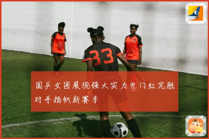 国乒女团展现强大实力开门红完胜对手扬帆新赛季