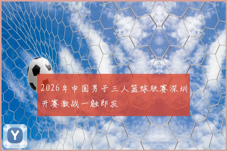 2026年中国男子三人篮球联赛深圳开赛激战一触即发