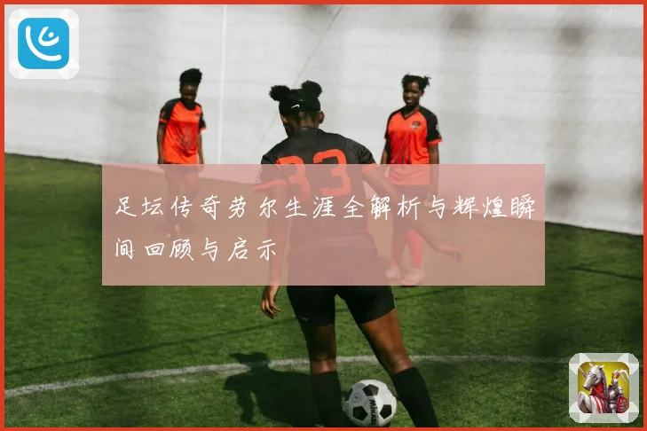 足坛传奇劳尔生涯全解析与辉煌瞬间回顾与启示