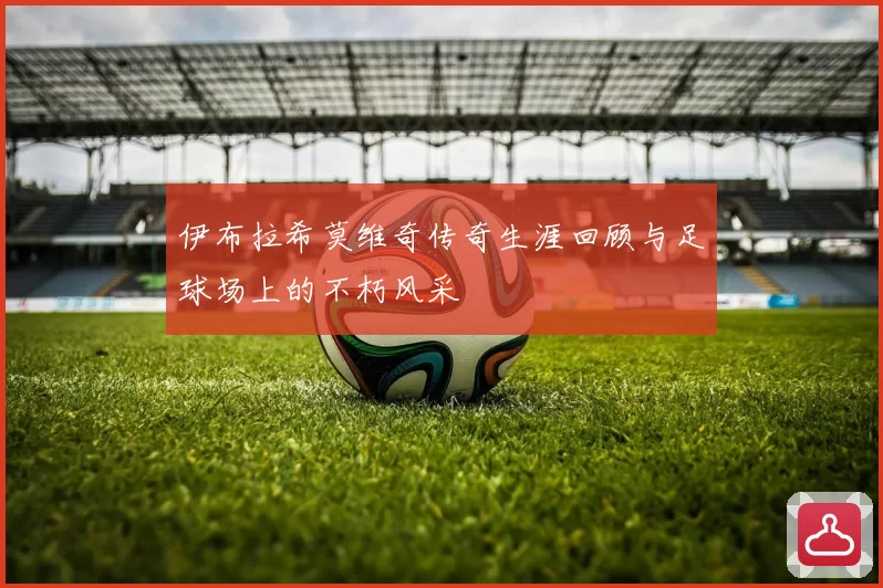 伊布拉希莫维奇传奇生涯回顾与足球场上的不朽风采
