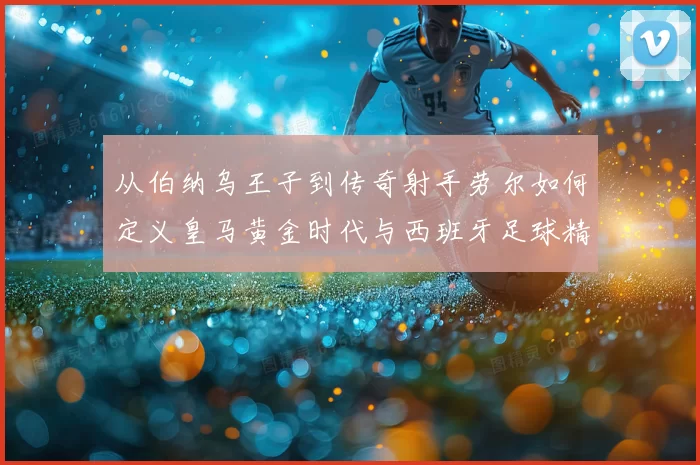 从伯纳乌王子到传奇射手劳尔如何定义皇马黄金时代与西班牙足球精神