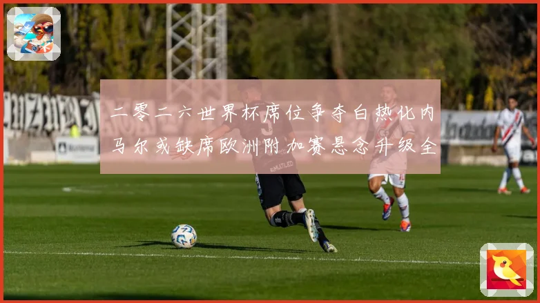 二零二六世界杯席位争夺白热化内马尔或缺席欧洲附加赛悬念升级全数据研判