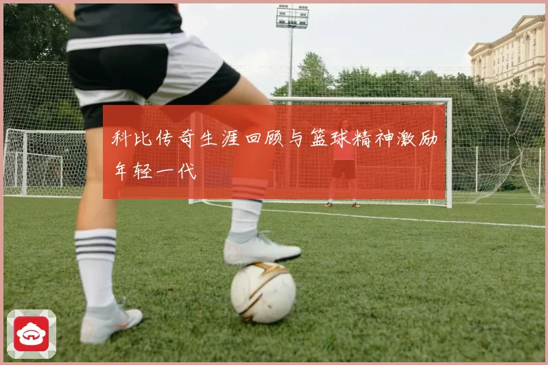 科比传奇生涯回顾与篮球精神激励年轻一代