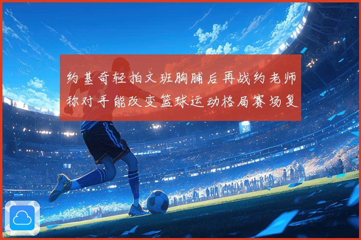 约基奇轻拍文班胸脯后再战约老师称对手能改变篮球运动格局赛场复盘
