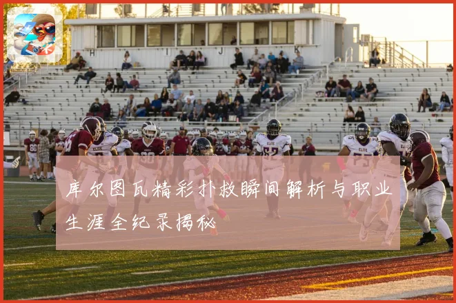 库尔图瓦精彩扑救瞬间解析与职业生涯全纪录揭秘