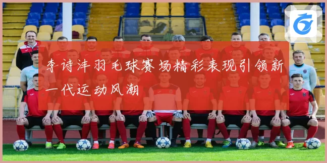 李诗沣羽毛球赛场精彩表现引领新一代运动风潮