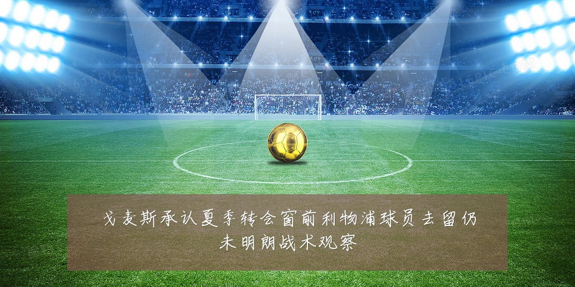 戈麦斯承认夏季转会窗前利物浦球员去留仍未明朗战术观察