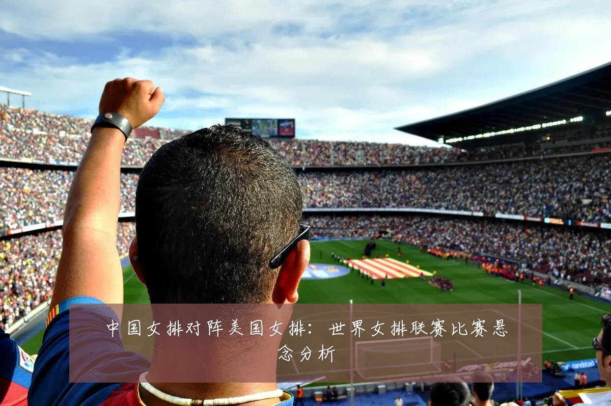 中国女排对阵美国女排:世界女排联赛比赛悬念分析