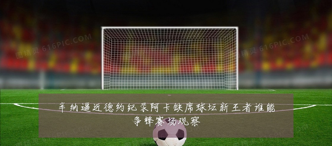 辛纳逼近德约纪录阿卡缺席球坛新王者谁能争锋赛场观察