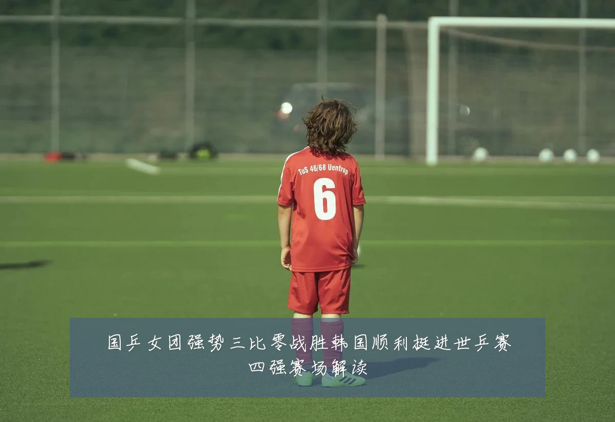 国乒女团强势三比零战胜韩国顺利挺进世乒赛四强赛场解读